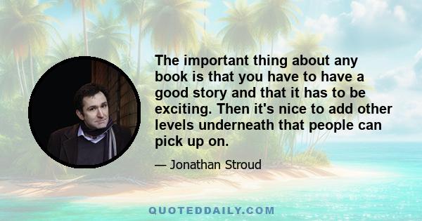 The important thing about any book is that you have to have a good story and that it has to be exciting. Then it's nice to add other levels underneath that people can pick up on.