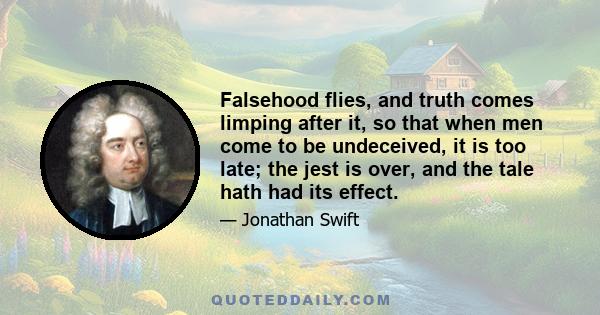 Falsehood flies, and truth comes limping after it, so that when men come to be undeceived, it is too late; the jest is over, and the tale hath had its effect.