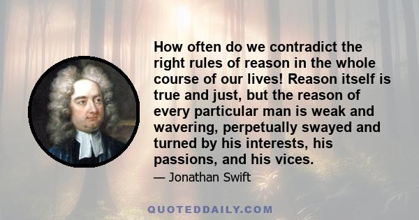 How often do we contradict the right rules of reason in the whole course of our lives! Reason itself is true and just, but the reason of every particular man is weak and wavering, perpetually swayed and turned by his