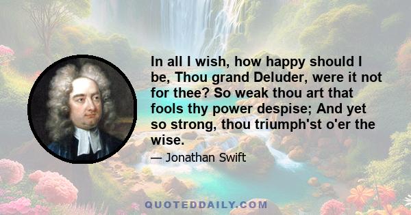 In all I wish, how happy should I be, Thou grand Deluder, were it not for thee? So weak thou art that fools thy power despise; And yet so strong, thou triumph'st o'er the wise.