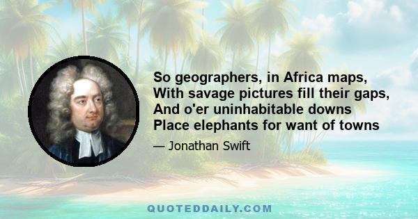 So geographers, in Africa maps, With savage pictures fill their gaps, And o'er uninhabitable downs Place elephants for want of towns