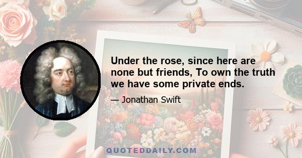 Under the rose, since here are none but friends, To own the truth we have some private ends.