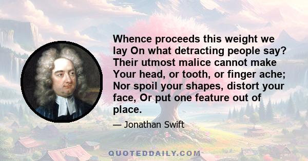 Whence proceeds this weight we lay On what detracting people say? Their utmost malice cannot make Your head, or tooth, or finger ache; Nor spoil your shapes, distort your face, Or put one feature out of place.