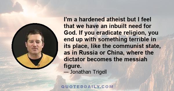 I'm a hardened atheist but I feel that we have an inbuilt need for God. If you eradicate religion, you end up with something terrible in its place, like the communist state, as in Russia or China, where the dictator