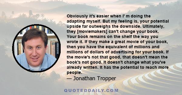 Obviously it's easier when I' m doing the adapting myself. But my feeling is, your potential upside far outweighs the downside. Ultimately, they [moviemakers] can't change your book. Your book remains on the shelf the