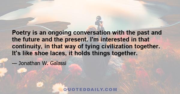 Poetry is an ongoing conversation with the past and the future and the present. I'm interested in that continuity, in that way of tying civilization together. It's like shoe laces, it holds things together.