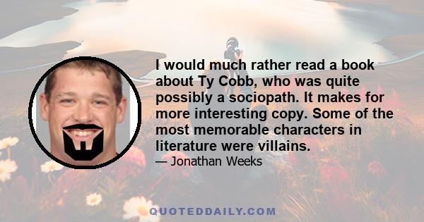 I would much rather read a book about Ty Cobb, who was quite possibly a sociopath. It makes for more interesting copy. Some of the most memorable characters in literature were villains.