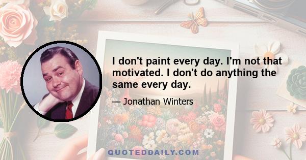 I don't paint every day. I'm not that motivated. I don't do anything the same every day.