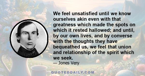 We feel unsatisfied until we know ourselves akin even with that greatness which made the spots on which it rested hallowed; and until, by our own lives, and by converse with the thoughts they have bequeathed us, we feel 