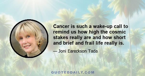 Cancer is such a wake-up call to remind us how high the cosmic stakes really are and how short and brief and frail life really is.
