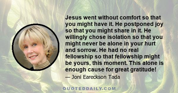 Jesus went without comfort so that you might have it. He postponed joy so that you might share in it. He willingly chose isolation so that you might never be alone in your hurt and sorrow. He had no real fellowship so