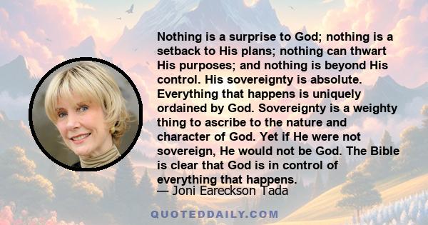 Nothing is a surprise to God; nothing is a setback to His plans; nothing can thwart His purposes; and nothing is beyond His control. His sovereignty is absolute. Everything that happens is uniquely ordained by God.