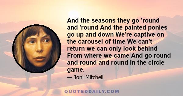 And the seasons they go 'round and 'round And the painted ponies go up and down We're captive on the carousel of time We can't return we can only look behind From where we came And go round and round and round In the