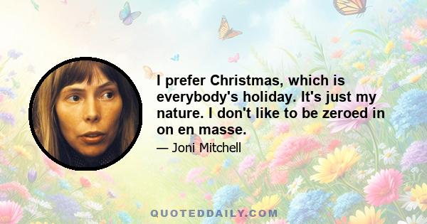 I prefer Christmas, which is everybody's holiday. It's just my nature. I don't like to be zeroed in on en masse.