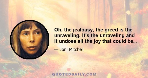 Oh, the jealousy, the greed is the unraveling. It's the unraveling and it undoes all the joy that could be. .