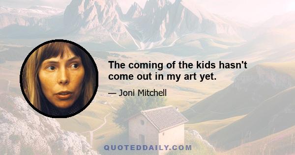 The coming of the kids hasn't come out in my art yet.