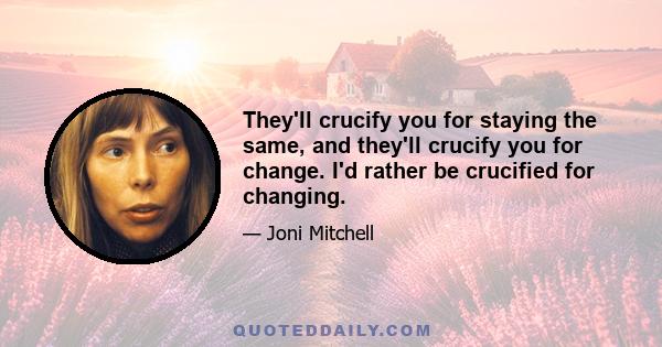 They'll crucify you for staying the same, and they'll crucify you for change. I'd rather be crucified for changing.