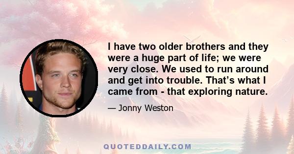 I have two older brothers and they were a huge part of life; we were very close. We used to run around and get into trouble. That’s what I came from - that exploring nature.