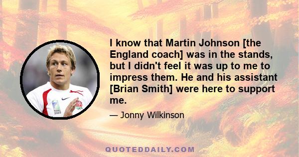 I know that Martin Johnson [the England coach] was in the stands, but I didn't feel it was up to me to impress them. He and his assistant [Brian Smith] were here to support me.