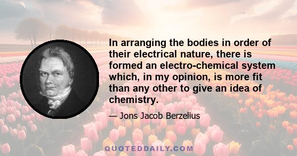 In arranging the bodies in order of their electrical nature, there is formed an electro-chemical system which, in my opinion, is more fit than any other to give an idea of chemistry.