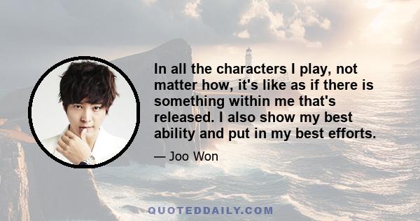 In all the characters I play, not matter how, it's like as if there is something within me that's released. I also show my best ability and put in my best efforts.