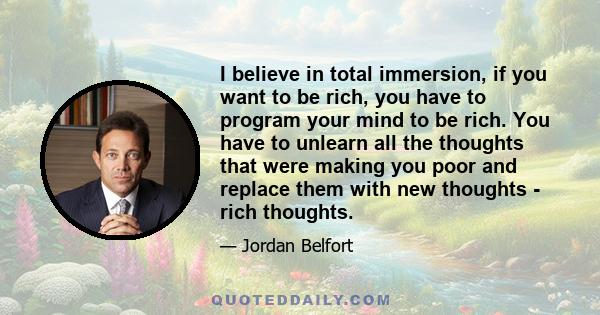 I believe in total immersion, if you want to be rich, you have to program your mind to be rich. You have to unlearn all the thoughts that were making you poor and replace them with new thoughts - rich thoughts.