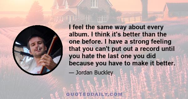 I feel the same way about every album. I think it's better than the one before. I have a strong feeling that you can't put out a record until you hate the last one you did because you have to make it better.