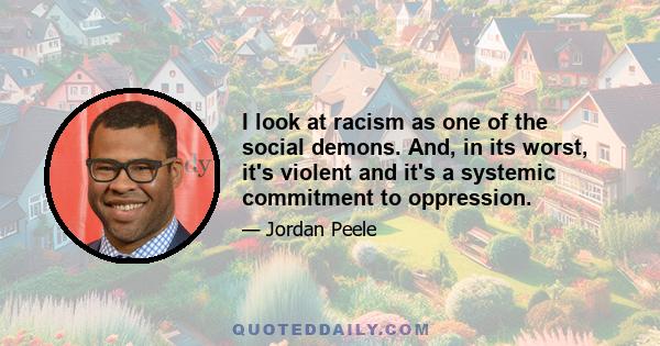 I look at racism as one of the social demons. And, in its worst, it's violent and it's a systemic commitment to oppression.