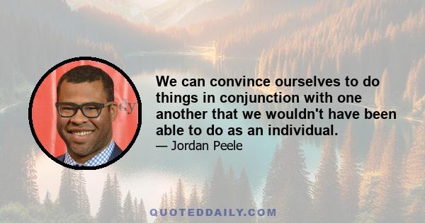 We can convince ourselves to do things in conjunction with one another that we wouldn't have been able to do as an individual.