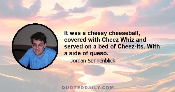 It was a cheesy cheeseball, covered with Cheez Whiz and served on a bed of Cheez-Its. With a side of queso.