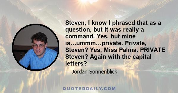 Steven, I know I phrased that as a question, but it was really a command. Yes, but mine is…ummm…private. Private, Steven? Yes, Miss Palma. PRIVATE Steven? Again with the capital letters?