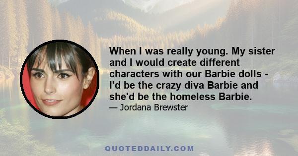 When I was really young. My sister and I would create different characters with our Barbie dolls - I'd be the crazy diva Barbie and she'd be the homeless Barbie.