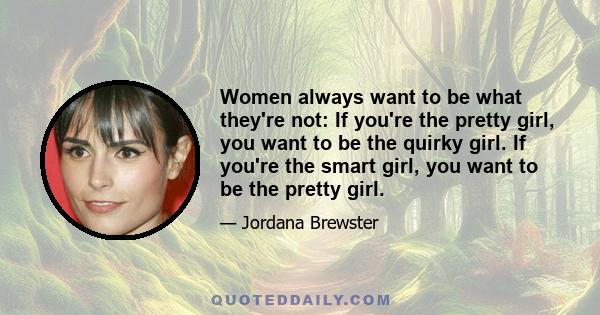 Women always want to be what they're not: If you're the pretty girl, you want to be the quirky girl. If you're the smart girl, you want to be the pretty girl.