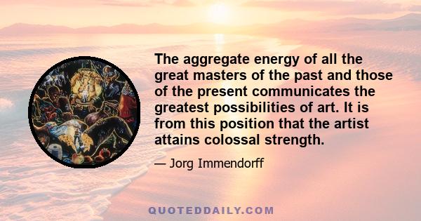 The aggregate energy of all the great masters of the past and those of the present communicates the greatest possibilities of art. It is from this position that the artist attains colossal strength.