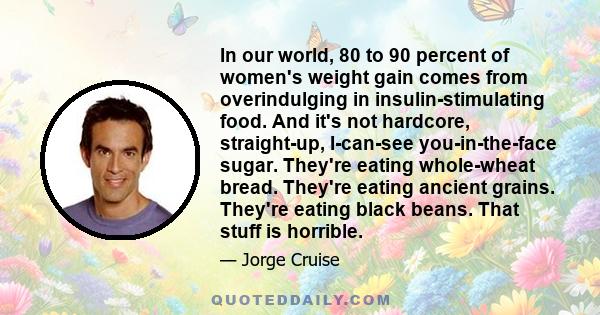 In our world, 80 to 90 percent of women's weight gain comes from overindulging in insulin-stimulating food. And it's not hardcore, straight-up, I-can-see you-in-the-face sugar. They're eating whole-wheat bread. They're