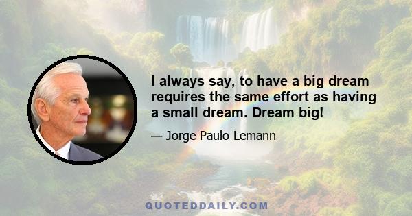 I always say, to have a big dream requires the same effort as having a small dream. Dream big!