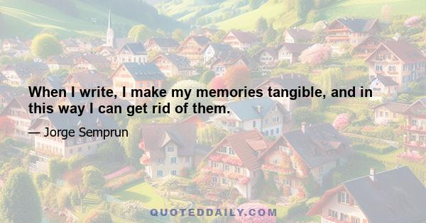 When I write, I make my memories tangible, and in this way I can get rid of them.