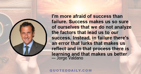 I'm more afraid of success than failure. Success makes us so sure of ourselves that we do not analyze the factors that lead us to our success. Instead, in failure there's an error that lurks that makes us reflect and in 