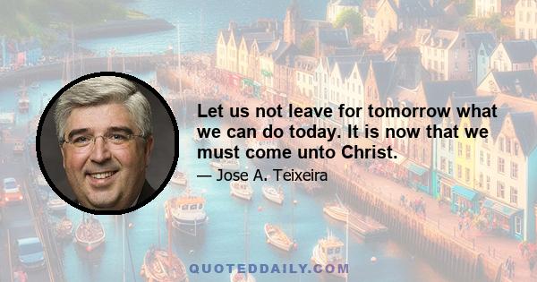 Let us not leave for tomorrow what we can do today. It is now that we must come unto Christ.