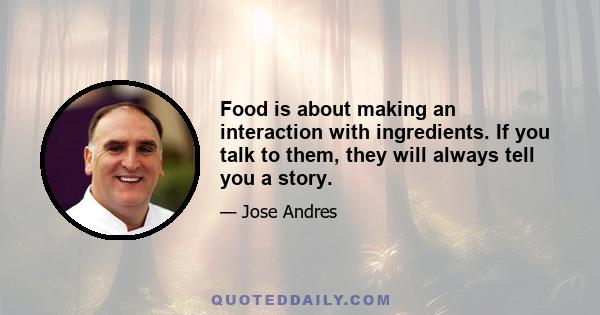 Food is about making an interaction with ingredients. If you talk to them, they will always tell you a story.