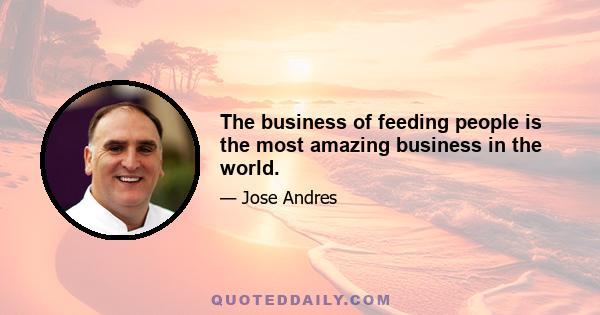 The business of feeding people is the most amazing business in the world.