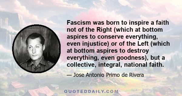 Fascism was born to inspire a faith not of the Right (which at bottom aspires to conserve everything, even injustice) or of the Left (which at bottom aspires to destroy everything, even goodness), but a collective,