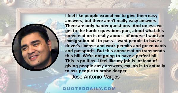 I feel like people expect me to give them easy answers, but there aren't really easy answers. There are only harder questions. And unless we get to the harder questions part, about what this conversation is really