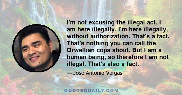 I'm not excusing the illegal act. I am here illegally. I'm here illegally, without authorization. That's a fact. That's nothing you can call the Orwellian cops about. But I am a human being, so therefore I am not