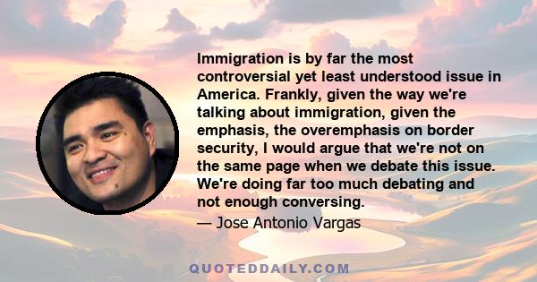 Immigration is by far the most controversial yet least understood issue in America. Frankly, given the way we're talking about immigration, given the emphasis, the overemphasis on border security, I would argue that