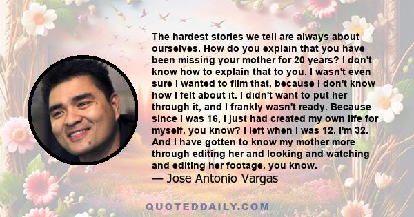 The hardest stories we tell are always about ourselves. How do you explain that you have been missing your mother for 20 years? I don't know how to explain that to you. I wasn't even sure I wanted to film that, because