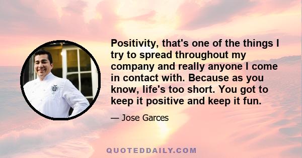 Positivity, that's one of the things I try to spread throughout my company and really anyone I come in contact with. Because as you know, life's too short. You got to keep it positive and keep it fun.