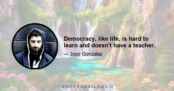 Democracy, like life, is hard to learn and doesn't have a teacher.