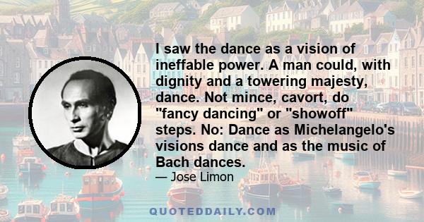 I saw the dance as a vision of ineffable power. A man could, with dignity and a towering majesty, dance. Not mince, cavort, do fancy dancing or showoff steps. No: Dance as Michelangelo's visions dance and as the music