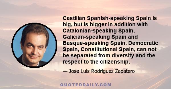 Castilian Spanish-speaking Spain is big, but is bigger in addition with Catalonian-speaking Spain, Galician-speaking Spain and Basque-speaking Spain. Democratic Spain, Constitutional Spain, can not be separated from